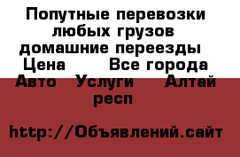 Попутные перевозки любых грузов, домашние переезды › Цена ­ 7 - Все города Авто » Услуги   . Алтай респ.